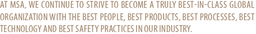 AT MSA, WE CONTINUE TO STRIVE TO BECOME A TRULY BEST-IN-CLASS GLOBAL ORGANIZATION WITH THE BEST PEOPLE, BEST PRODUCTS, BEST PROCESSES, BEST TECHNOLOGY AND BEST SAFETY PRACTICES IN OUR INDUSTRY.