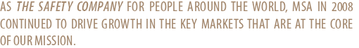 AS THE SAFETY COMPANY FOR PEOPLE AROUND THE WORLD, MSA IN 2008 CONTINUED TO DRIVE GROWTH IN THE KEY MARKETS THAT ARE AT THE CORE OF OUR MISSION.